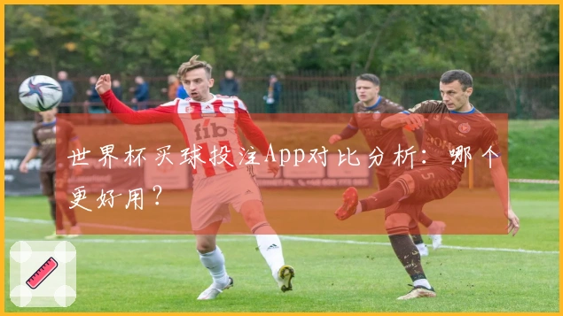 世界杯买球投注App对比分析：哪个更好用？